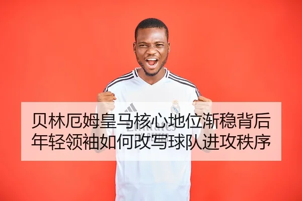 贝林厄姆皇马核心地位渐稳背后 年轻领袖如何改写球队进攻秩序